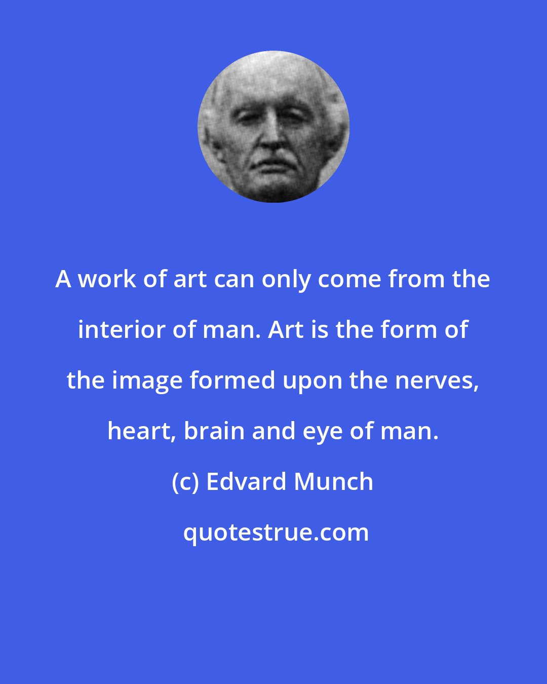 Edvard Munch: A work of art can only come from the interior of man. Art is the form of the image formed upon the nerves, heart, brain and eye of man.