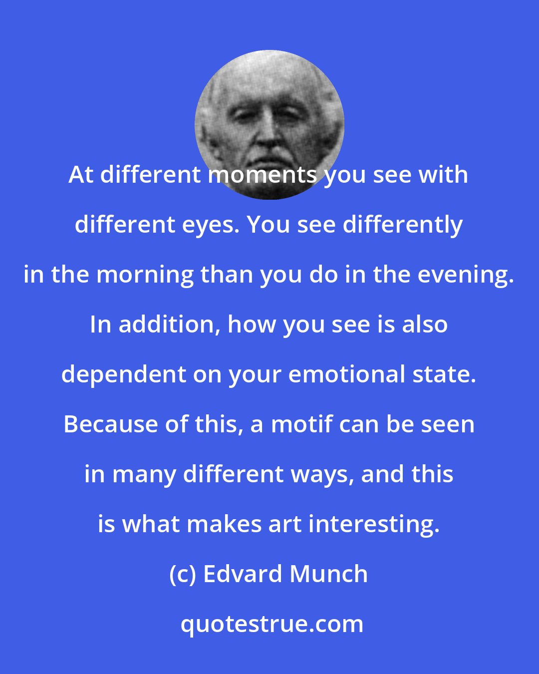 Edvard Munch: At different moments you see with different eyes. You see differently in the morning than you do in the evening. In addition, how you see is also dependent on your emotional state. Because of this, a motif can be seen in many different ways, and this is what makes art interesting.