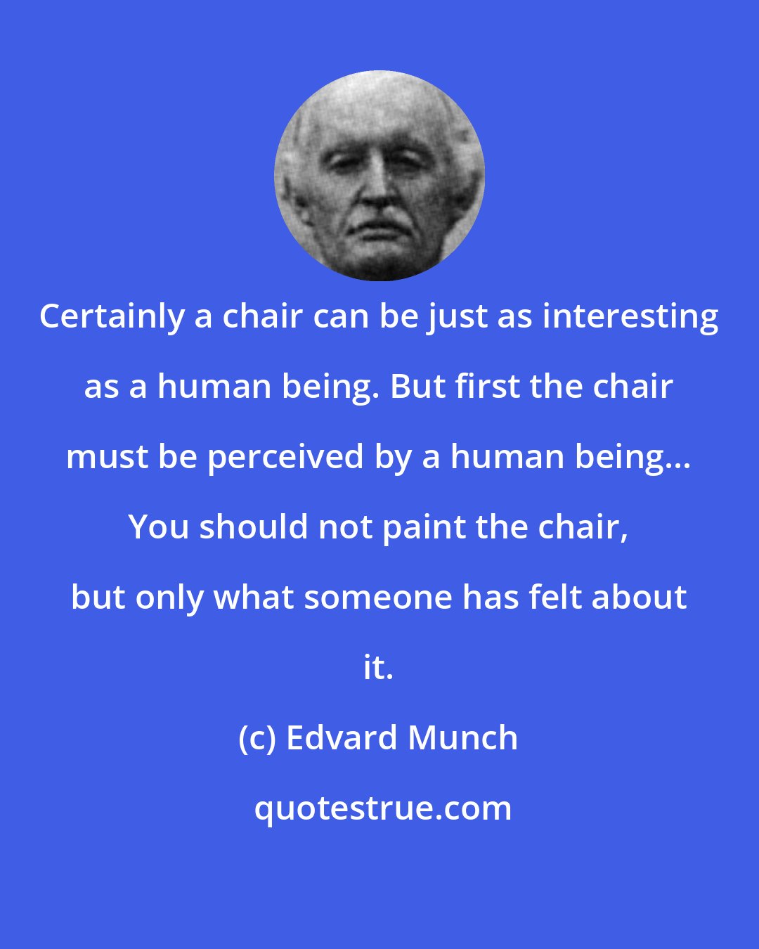 Edvard Munch: Certainly a chair can be just as interesting as a human being. But first the chair must be perceived by a human being... You should not paint the chair, but only what someone has felt about it.