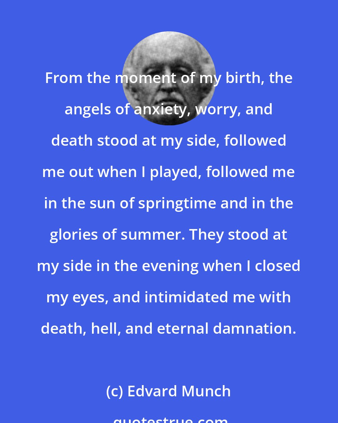 Edvard Munch: From the moment of my birth, the angels of anxiety, worry, and death stood at my side, followed me out when I played, followed me in the sun of springtime and in the glories of summer. They stood at my side in the evening when I closed my eyes, and intimidated me with death, hell, and eternal damnation.