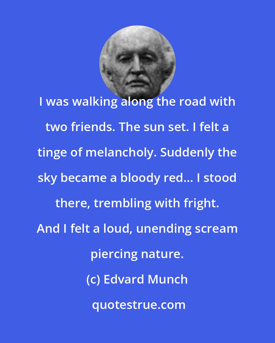 Edvard Munch: I was walking along the road with two friends. The sun set. I felt a tinge of melancholy. Suddenly the sky became a bloody red... I stood there, trembling with fright. And I felt a loud, unending scream piercing nature.