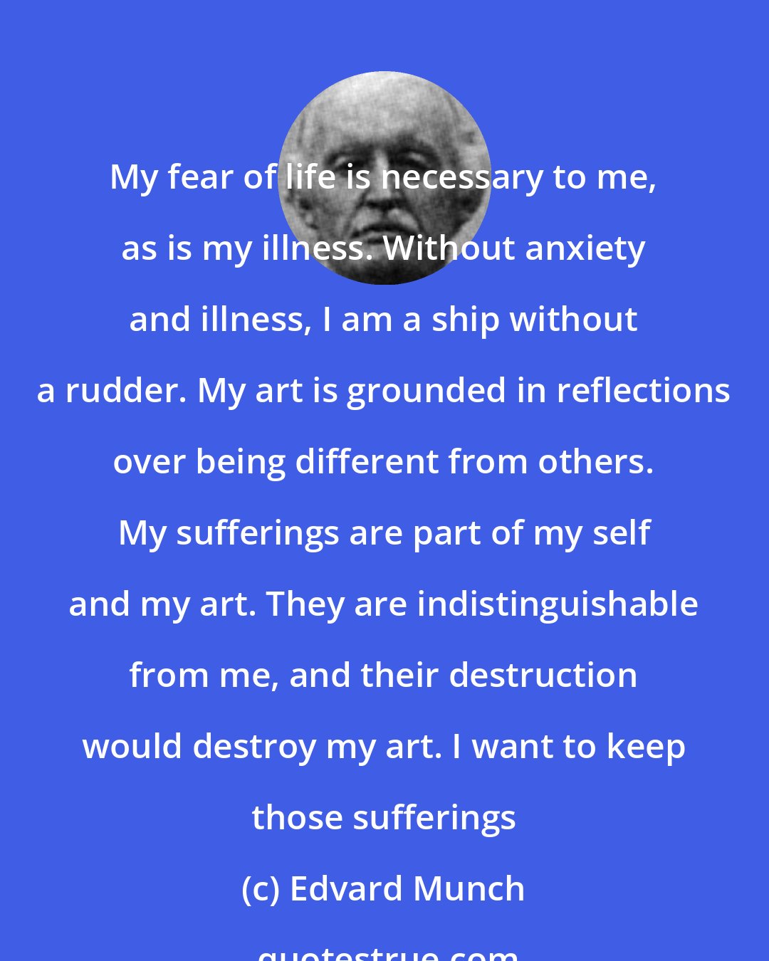 Edvard Munch: My fear of life is necessary to me, as is my illness. Without anxiety and illness, I am a ship without a rudder. My art is grounded in reflections over being different from others. My sufferings are part of my self and my art. They are indistinguishable from me, and their destruction would destroy my art. I want to keep those sufferings