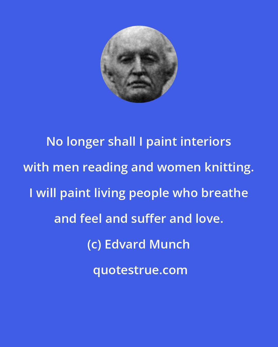 Edvard Munch: No longer shall I paint interiors with men reading and women knitting. I will paint living people who breathe and feel and suffer and love.