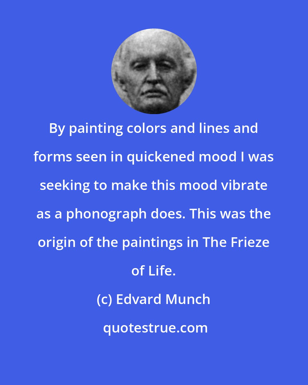 Edvard Munch: By painting colors and lines and forms seen in quickened mood I was seeking to make this mood vibrate as a phonograph does. This was the origin of the paintings in The Frieze of Life.