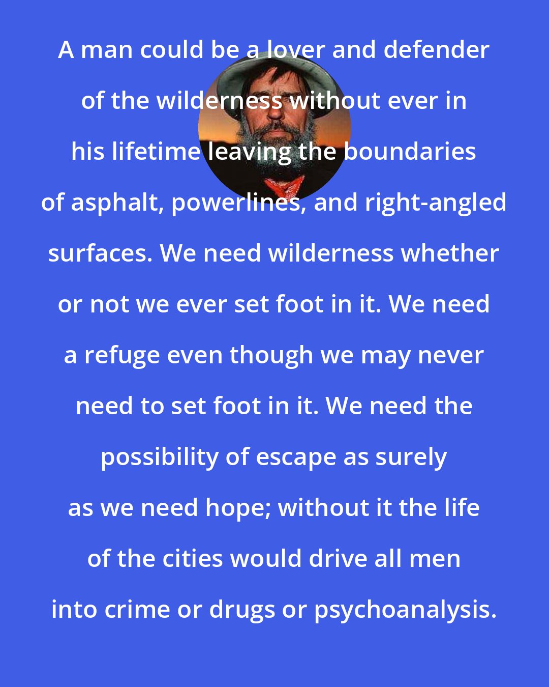 Edward Abbey: A man could be a lover and defender of the wilderness without ever in his lifetime leaving the boundaries of asphalt, powerlines, and right-angled surfaces. We need wilderness whether or not we ever set foot in it. We need a refuge even though we may never need to set foot in it. We need the possibility of escape as surely as we need hope; without it the life of the cities would drive all men into crime or drugs or psychoanalysis.