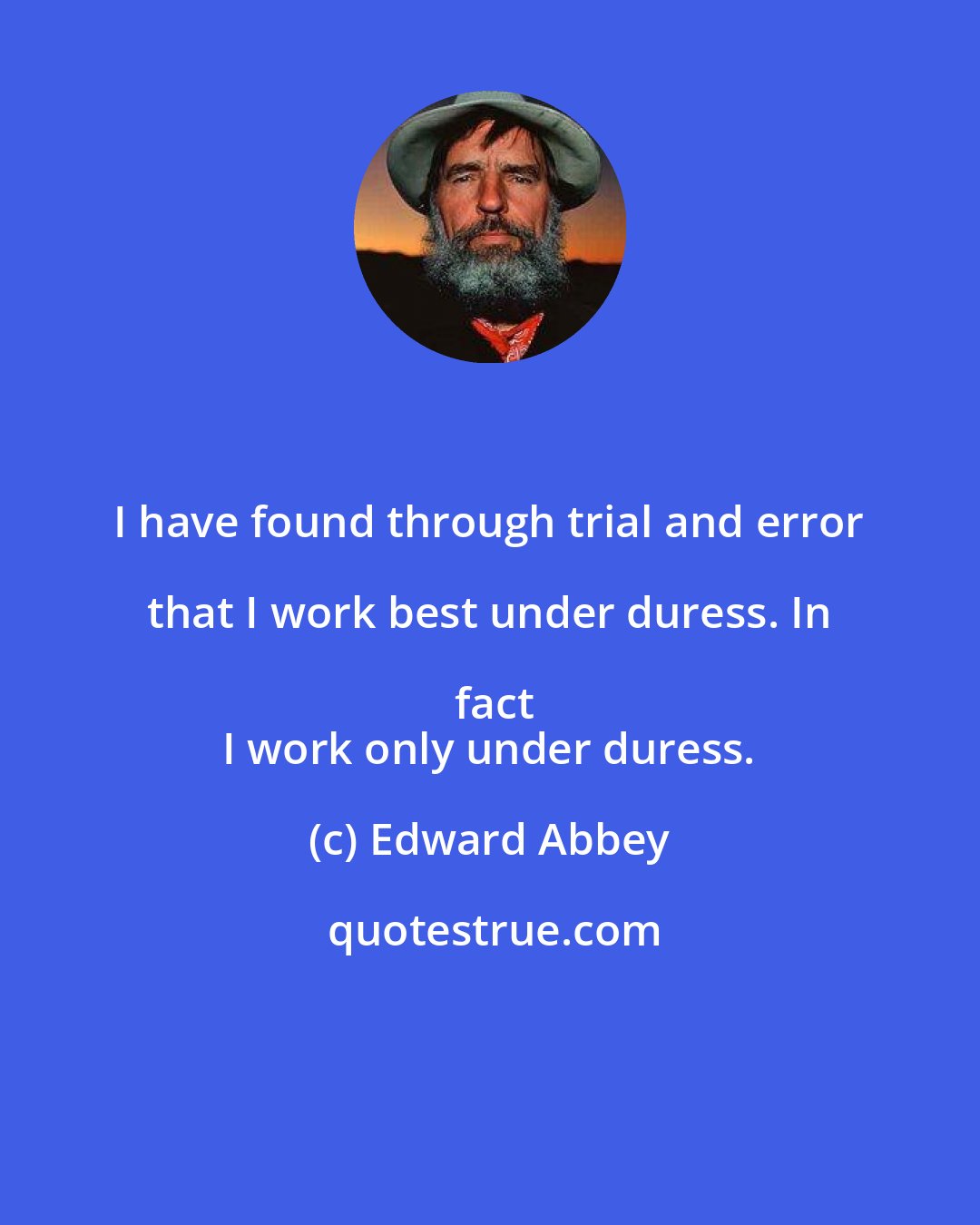 Edward Abbey: I have found through trial and error that I work best under duress. In fact
 I work only under duress.