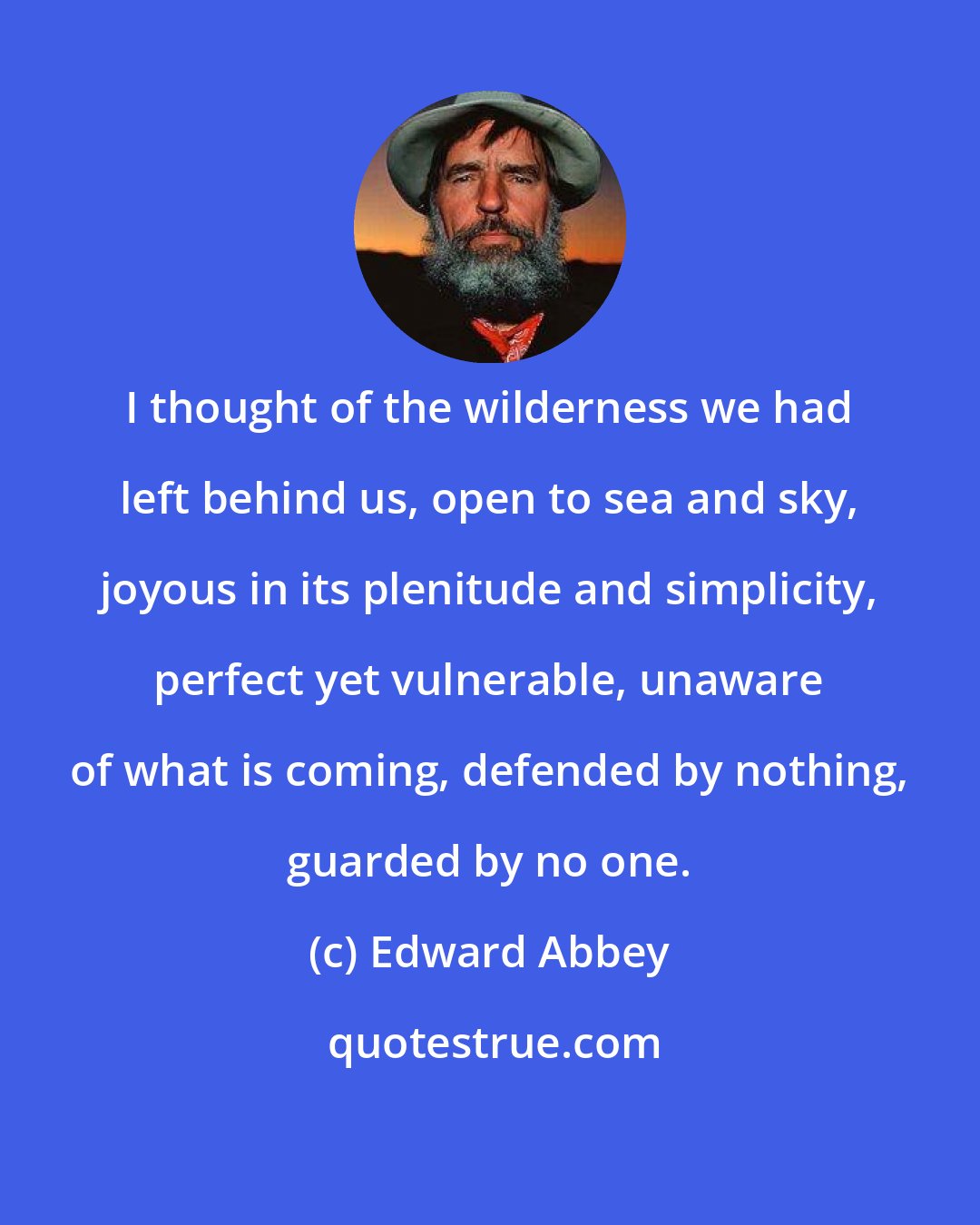 Edward Abbey: I thought of the wilderness we had left behind us, open to sea and sky, joyous in its plenitude and simplicity, perfect yet vulnerable, unaware of what is coming, defended by nothing, guarded by no one.