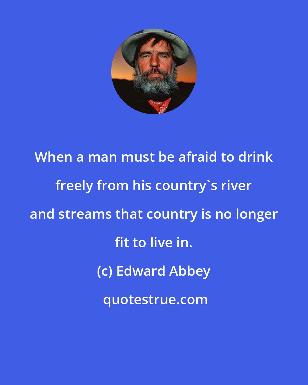 Edward Abbey: When a man must be afraid to drink freely from his country's river and streams that country is no longer fit to live in.