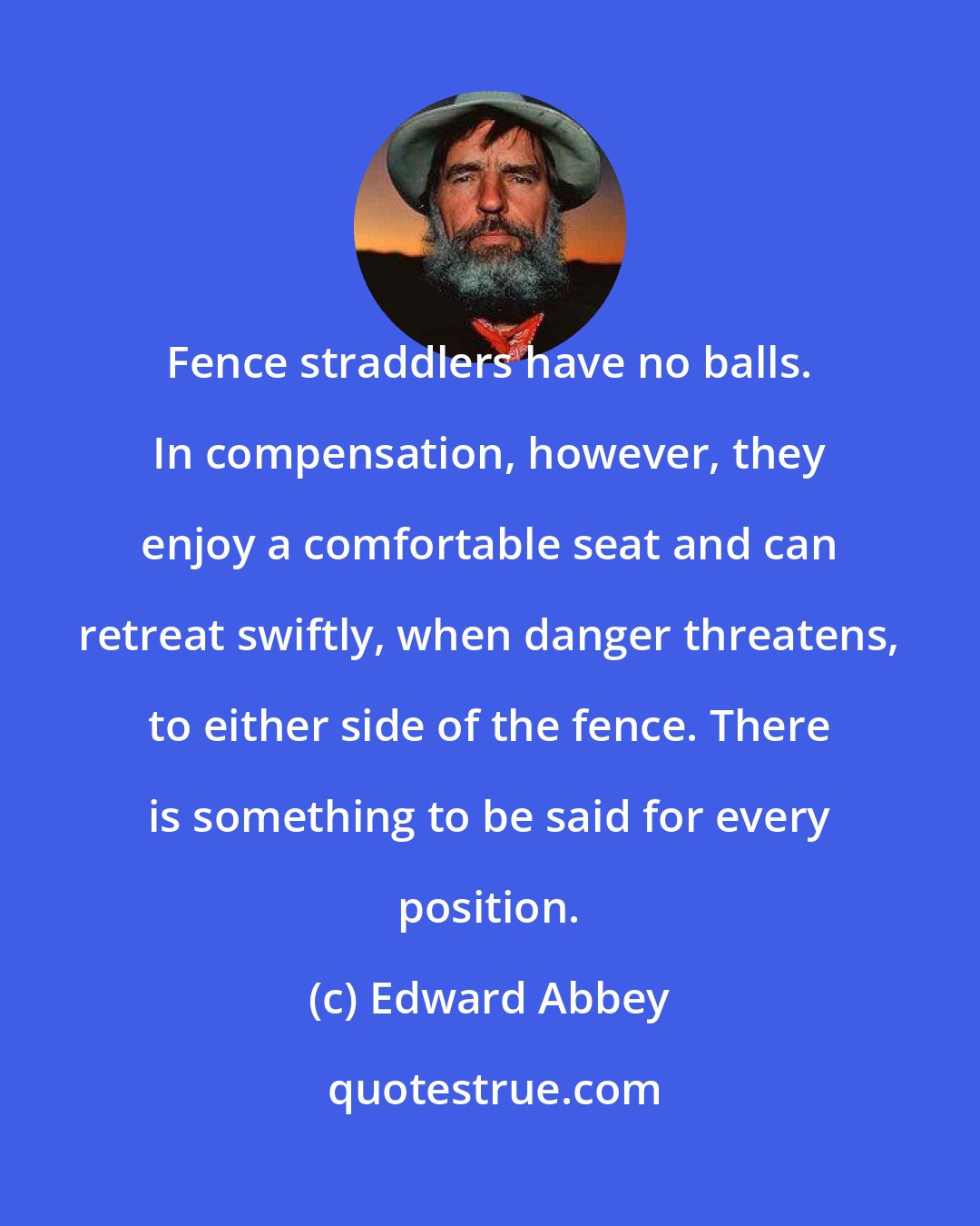 Edward Abbey: Fence straddlers have no balls. In compensation, however, they enjoy a comfortable seat and can retreat swiftly, when danger threatens, to either side of the fence. There is something to be said for every position.