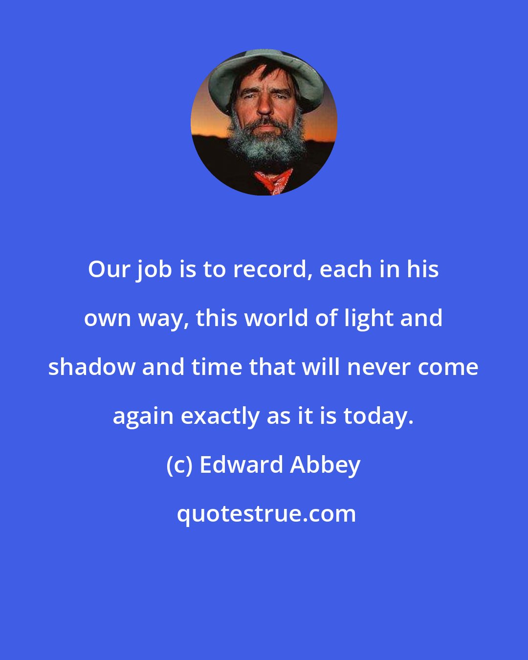 Edward Abbey: Our job is to record, each in his own way, this world of light and shadow and time that will never come again exactly as it is today.