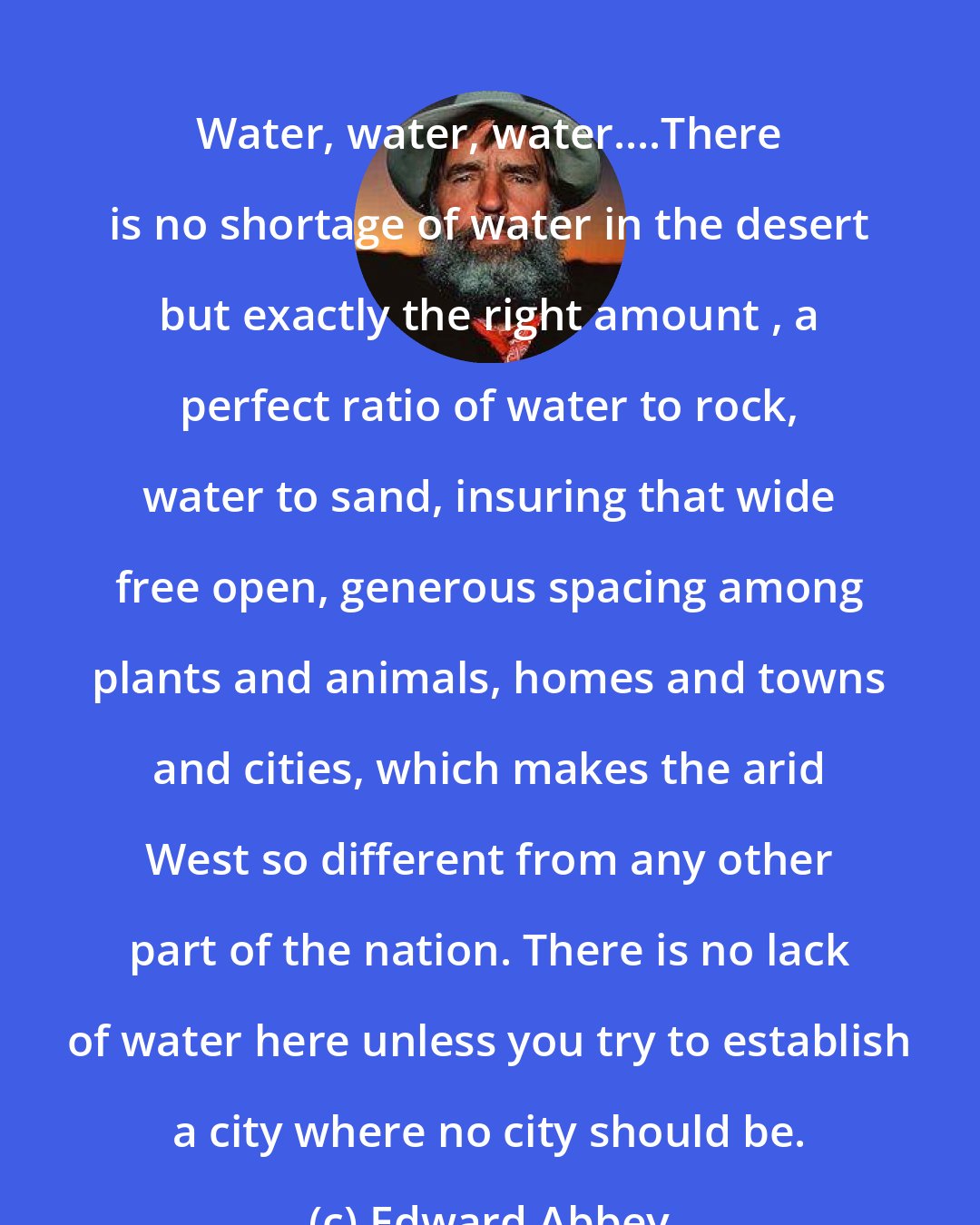 Edward Abbey: Water, water, water....There is no shortage of water in the desert but exactly the right amount , a perfect ratio of water to rock, water to sand, insuring that wide free open, generous spacing among plants and animals, homes and towns and cities, which makes the arid West so different from any other part of the nation. There is no lack of water here unless you try to establish a city where no city should be.