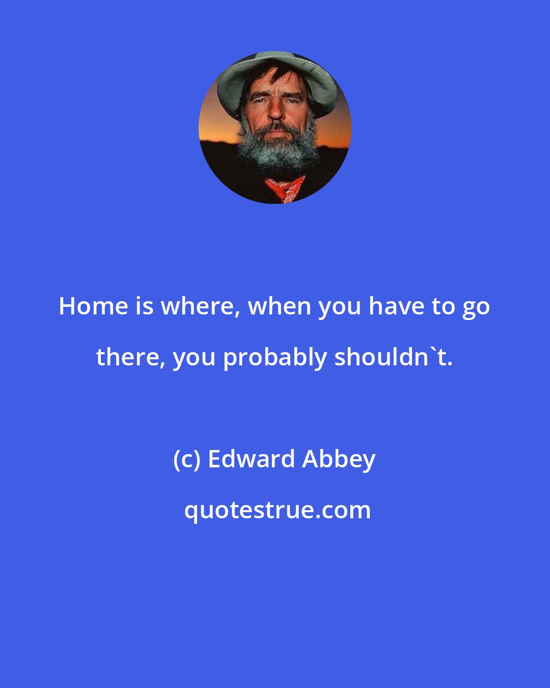 Edward Abbey: Home is where, when you have to go there, you probably shouldn't.