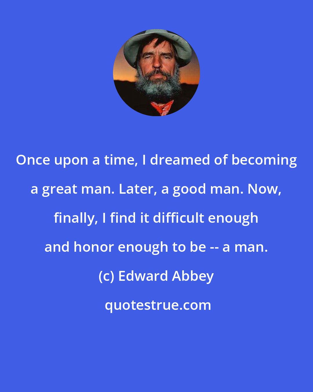 Edward Abbey: Once upon a time, I dreamed of becoming a great man. Later, a good man. Now, finally, I find it difficult enough and honor enough to be -- a man.