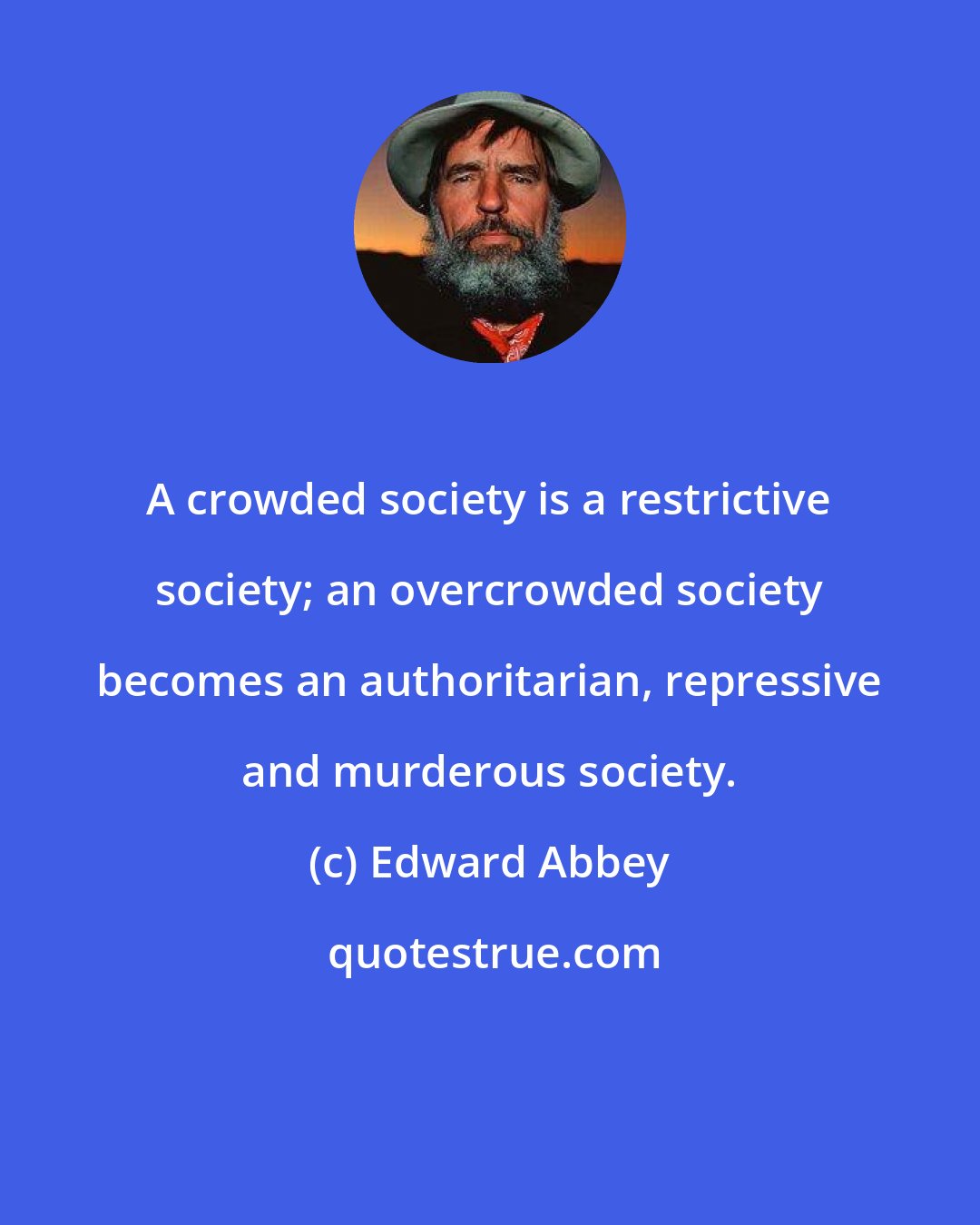 Edward Abbey: A crowded society is a restrictive society; an overcrowded society becomes an authoritarian, repressive and murderous society.