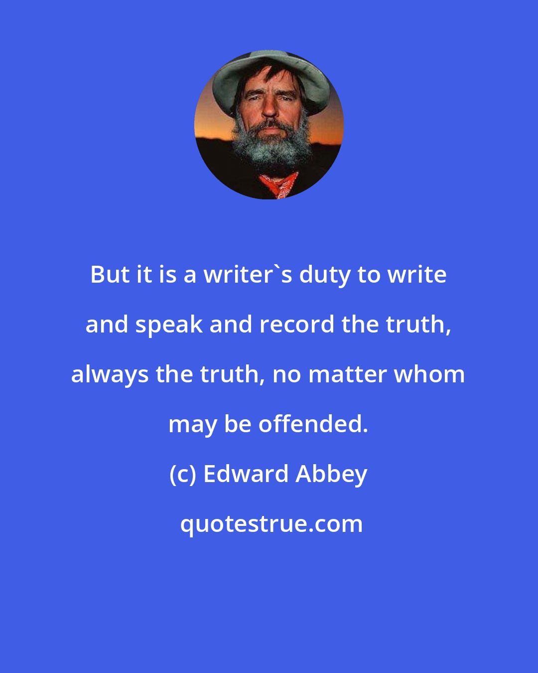 Edward Abbey: But it is a writer's duty to write and speak and record the truth, always the truth, no matter whom may be offended.