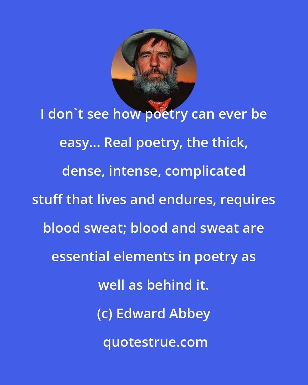 Edward Abbey: I don't see how poetry can ever be easy... Real poetry, the thick, dense, intense, complicated stuff that lives and endures, requires blood sweat; blood and sweat are essential elements in poetry as well as behind it.