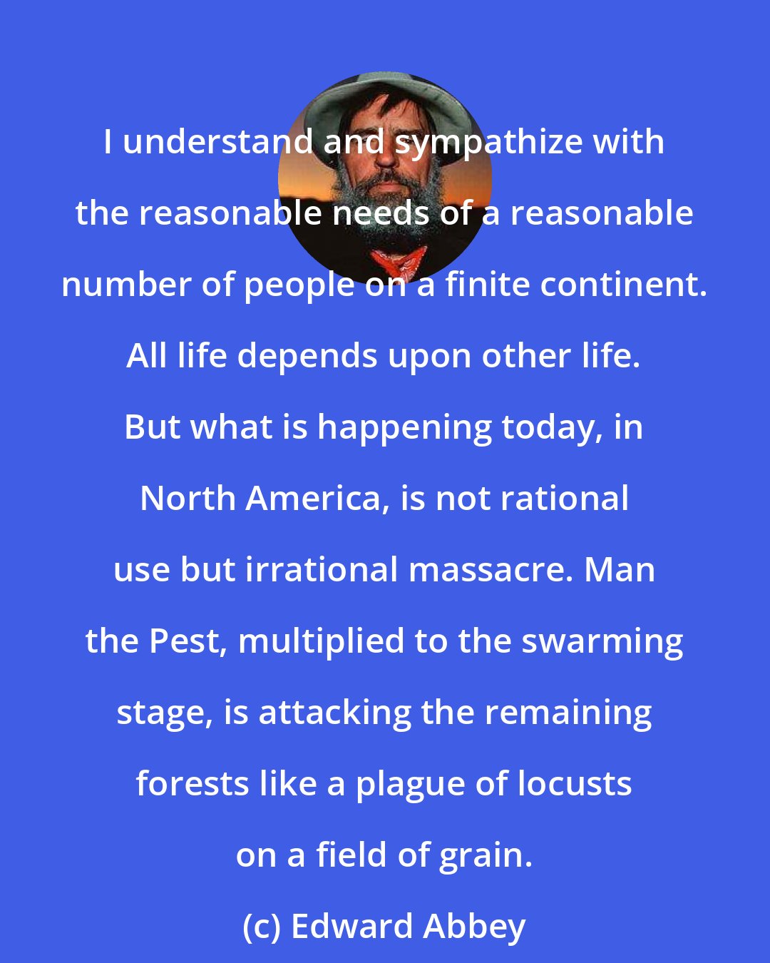 Edward Abbey: I understand and sympathize with the reasonable needs of a reasonable number of people on a finite continent. All life depends upon other life. But what is happening today, in North America, is not rational use but irrational massacre. Man the Pest, multiplied to the swarming stage, is attacking the remaining forests like a plague of locusts on a field of grain.