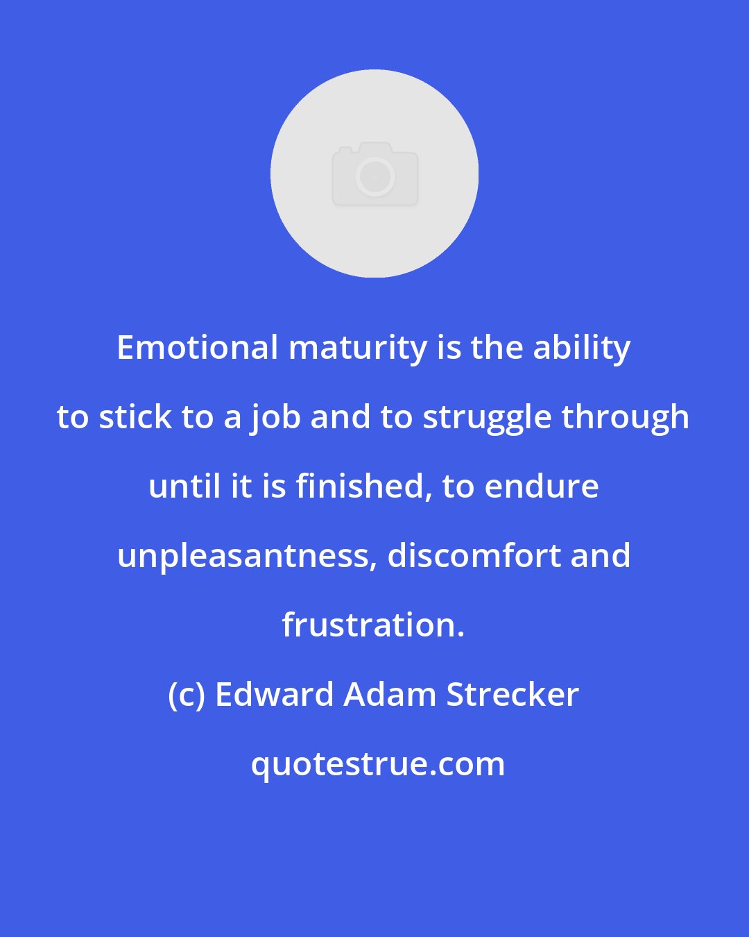 Edward Adam Strecker: Emotional maturity is the ability to stick to a job and to struggle through until it is finished, to endure unpleasantness, discomfort and frustration.