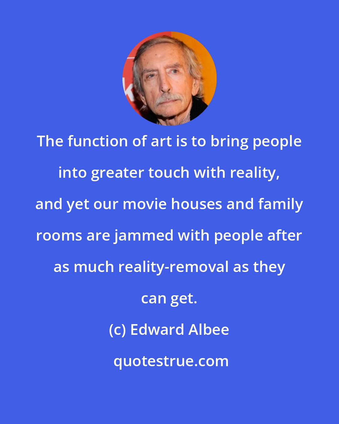 Edward Albee: The function of art is to bring people into greater touch with reality, and yet our movie houses and family rooms are jammed with people after as much reality-removal as they can get.