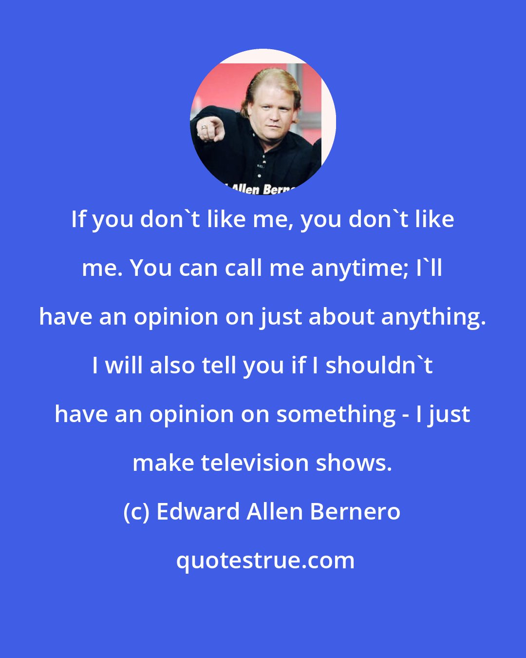 Edward Allen Bernero: If you don't like me, you don't like me. You can call me anytime; I'll have an opinion on just about anything. I will also tell you if I shouldn't have an opinion on something - I just make television shows.