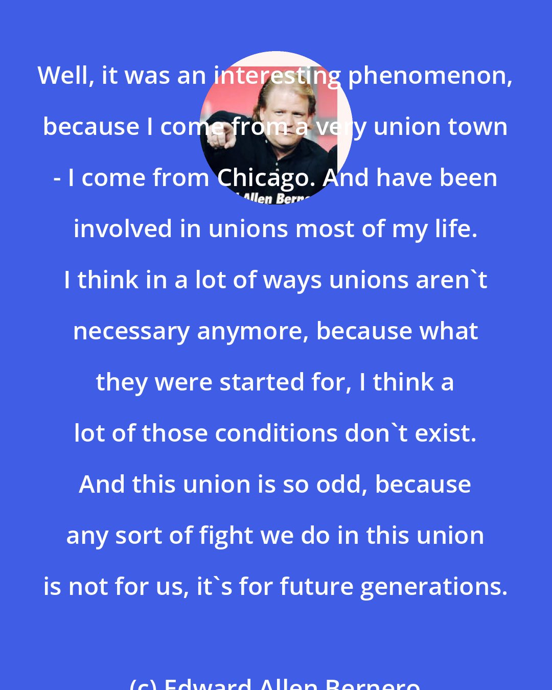 Edward Allen Bernero: Well, it was an interesting phenomenon, because I come from a very union town - I come from Chicago. And have been involved in unions most of my life. I think in a lot of ways unions aren't necessary anymore, because what they were started for, I think a lot of those conditions don't exist. And this union is so odd, because any sort of fight we do in this union is not for us, it's for future generations.