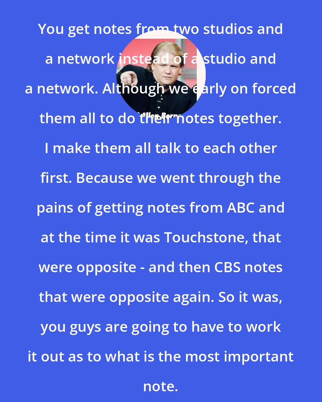 Edward Allen Bernero: You get notes from two studios and a network instead of a studio and a network. Although we early on forced them all to do their notes together. I make them all talk to each other first. Because we went through the pains of getting notes from ABC and at the time it was Touchstone, that were opposite - and then CBS notes that were opposite again. So it was, you guys are going to have to work it out as to what is the most important note.