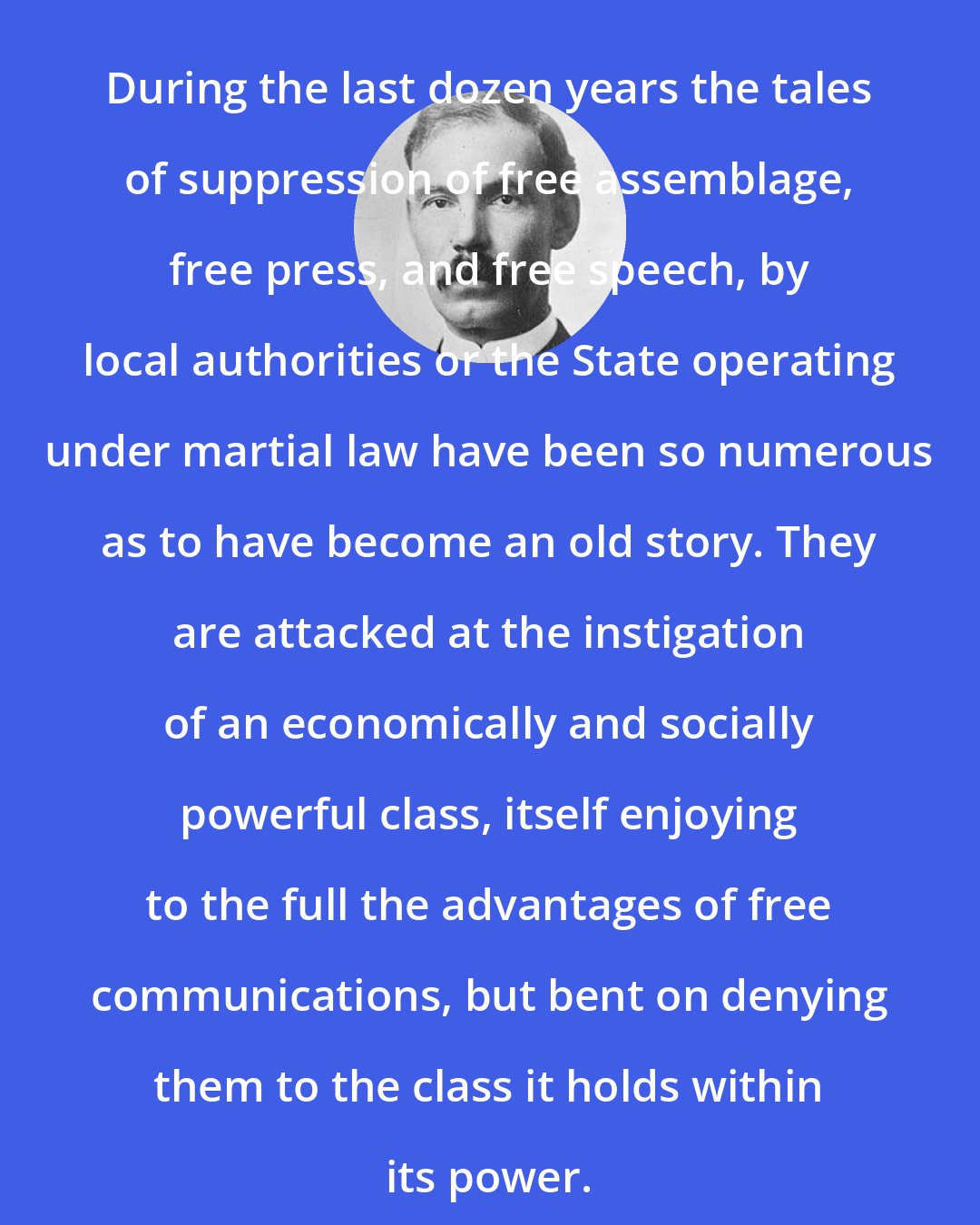 Edward Alsworth Ross: During the last dozen years the tales of suppression of free assemblage, free press, and free speech, by local authorities or the State operating under martial law have been so numerous as to have become an old story. They are attacked at the instigation of an economically and socially powerful class, itself enjoying to the full the advantages of free communications, but bent on denying them to the class it holds within its power.