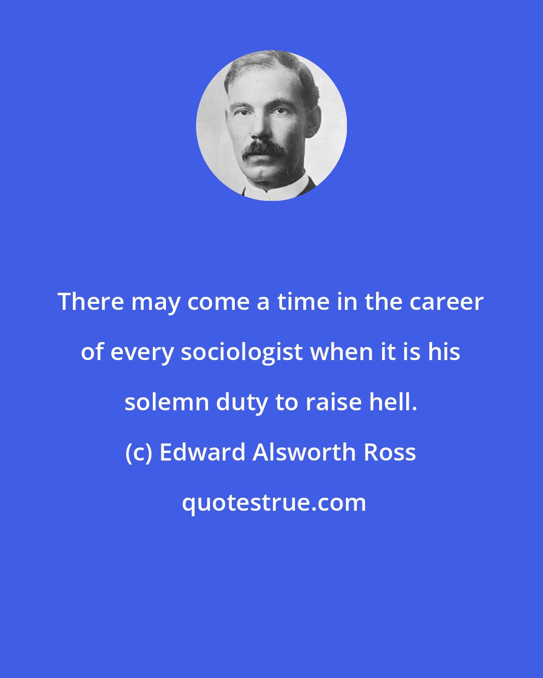 Edward Alsworth Ross: There may come a time in the career of every sociologist when it is his solemn duty to raise hell.