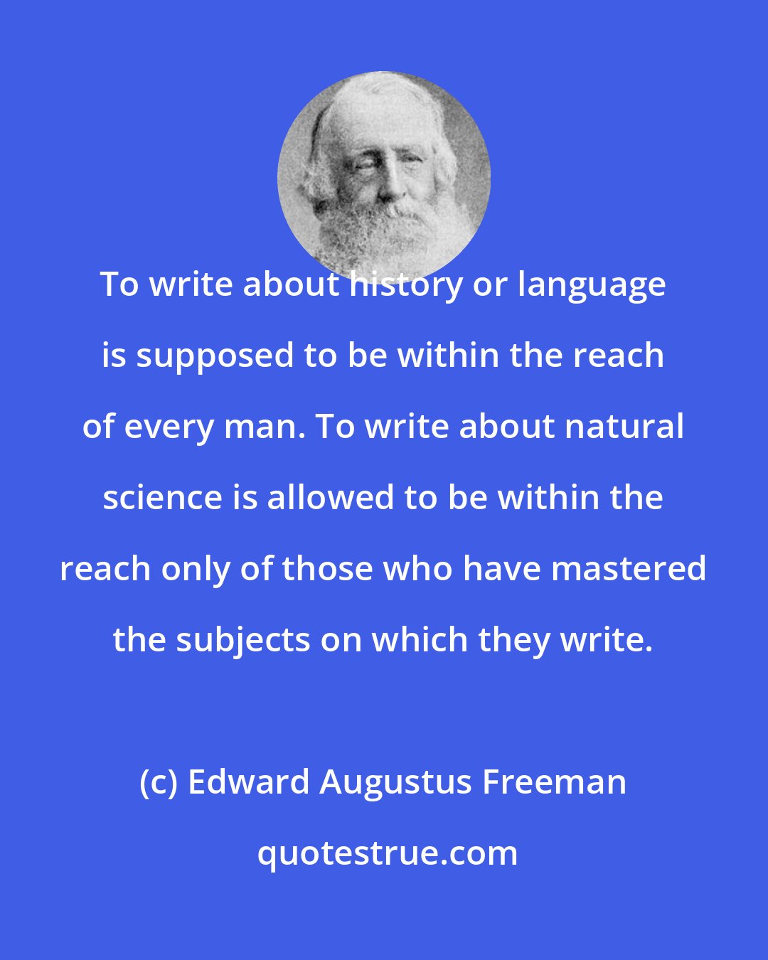 Edward Augustus Freeman: To write about history or language is supposed to be within the reach of every man. To write about natural science is allowed to be within the reach only of those who have mastered the subjects on which they write.