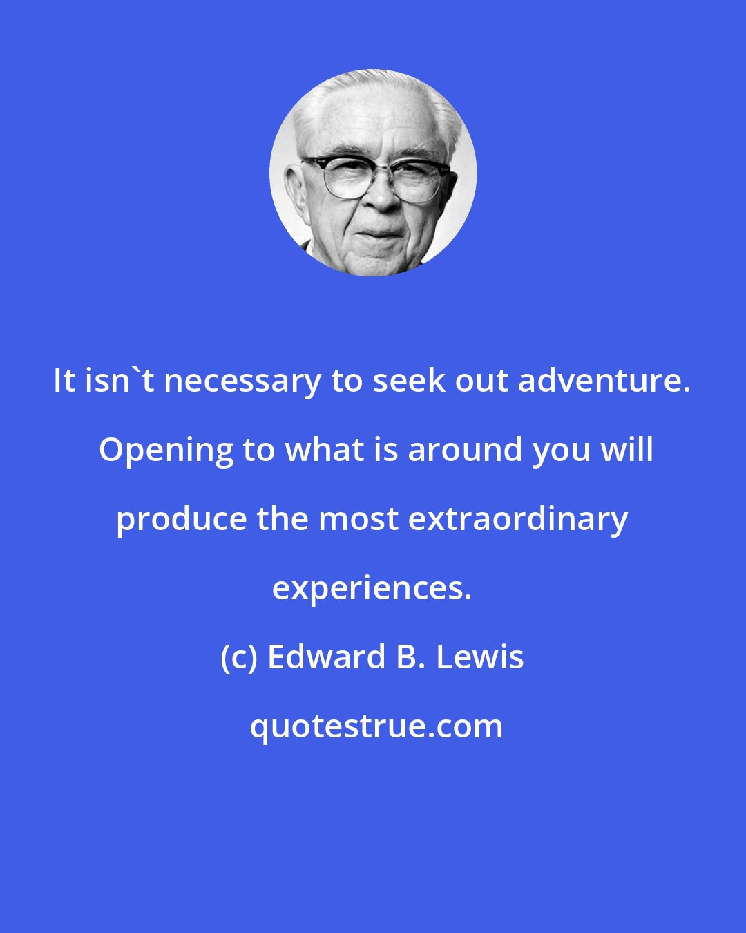 Edward B. Lewis: It isn't necessary to seek out adventure.  Opening to what is around you will produce the most extraordinary experiences.