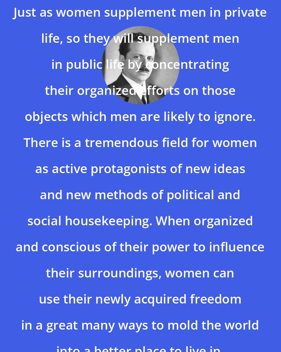 Edward Bernays: Just as women supplement men in private life, so they will supplement men in public life by concentrating their organized efforts on those objects which men are likely to ignore. There is a tremendous field for women as active protagonists of new ideas and new methods of political and social housekeeping. When organized and conscious of their power to influence their surroundings, women can use their newly acquired freedom in a great many ways to mold the world into a better place to live in.