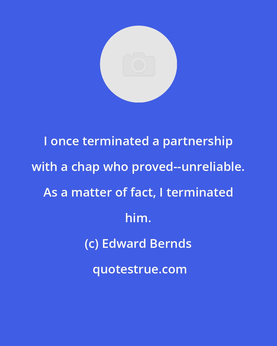 Edward Bernds: I once terminated a partnership with a chap who proved--unreliable. As a matter of fact, I terminated him.