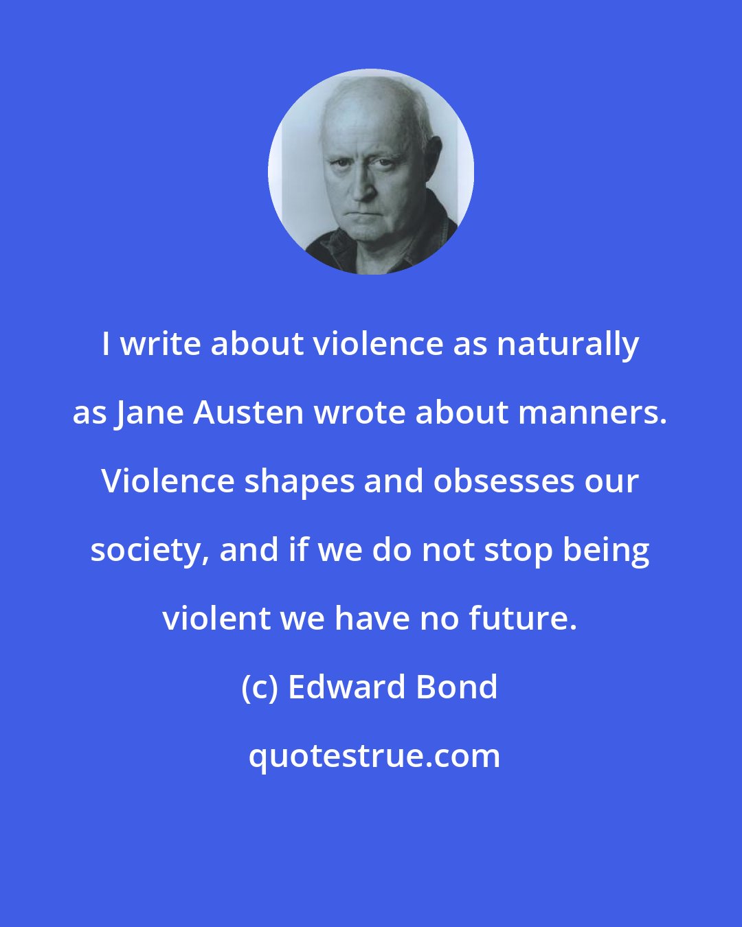 Edward Bond: I write about violence as naturally as Jane Austen wrote about manners. Violence shapes and obsesses our society, and if we do not stop being violent we have no future.