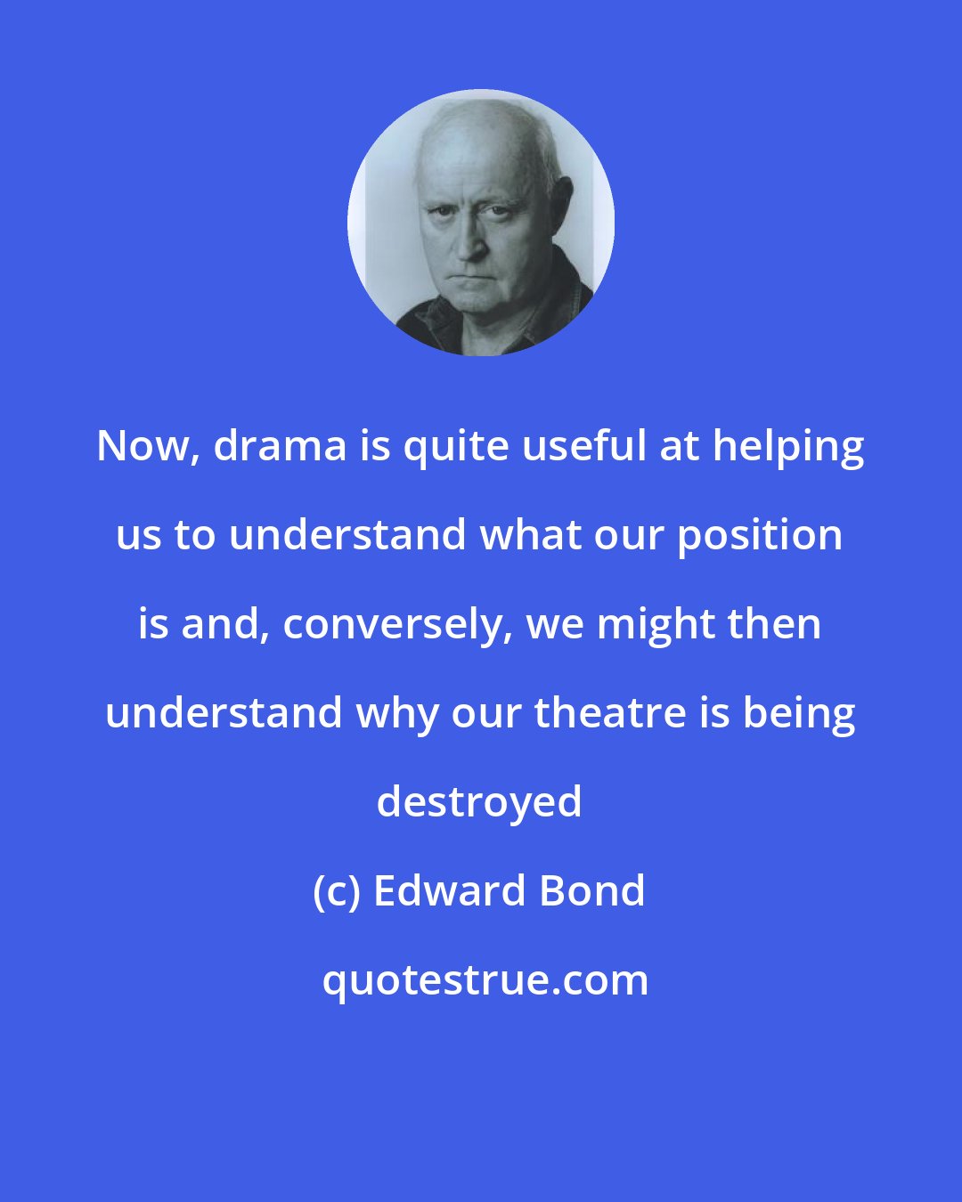 Edward Bond: Now, drama is quite useful at helping us to understand what our position is and, conversely, we might then understand why our theatre is being destroyed