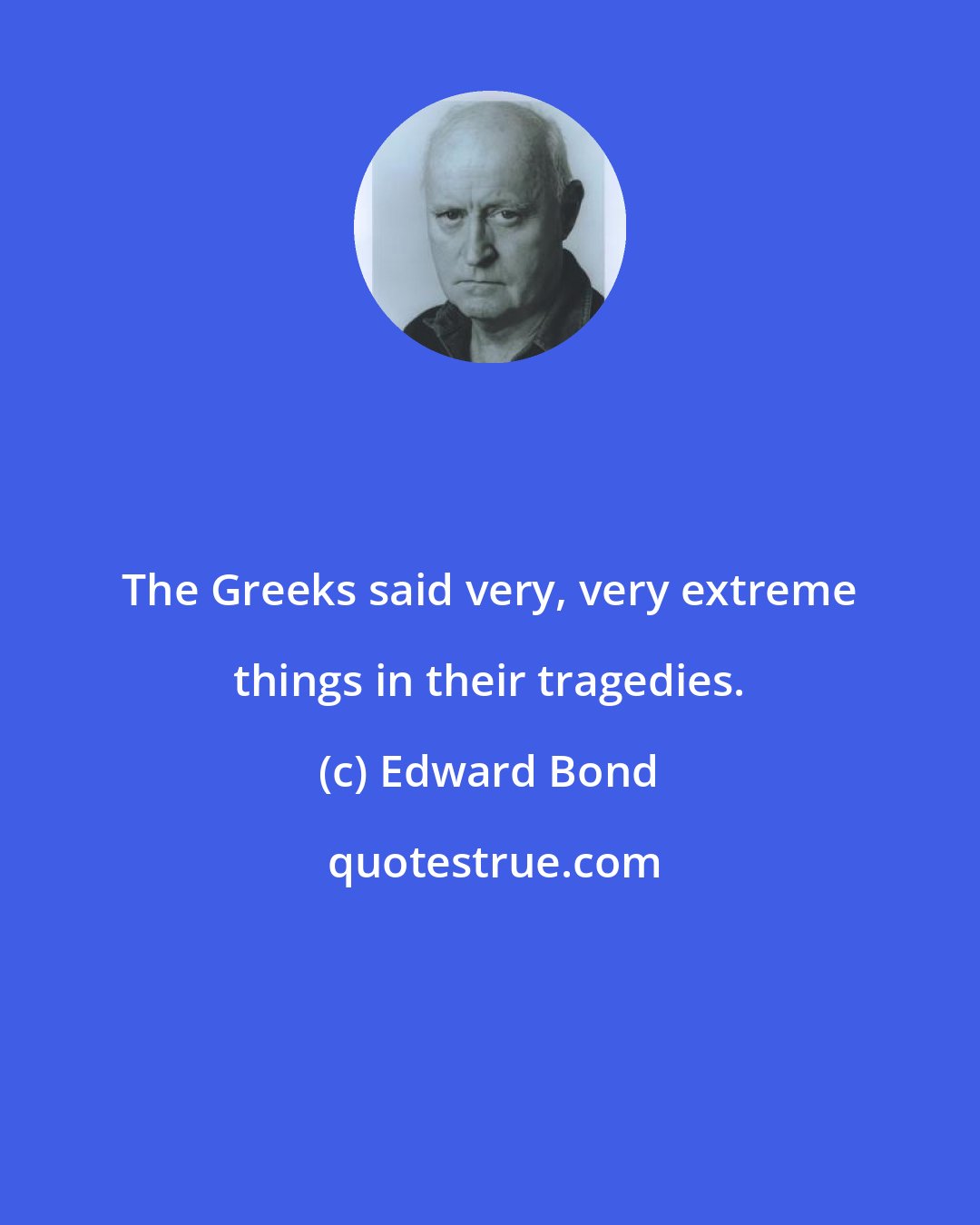 Edward Bond: The Greeks said very, very extreme things in their tragedies.