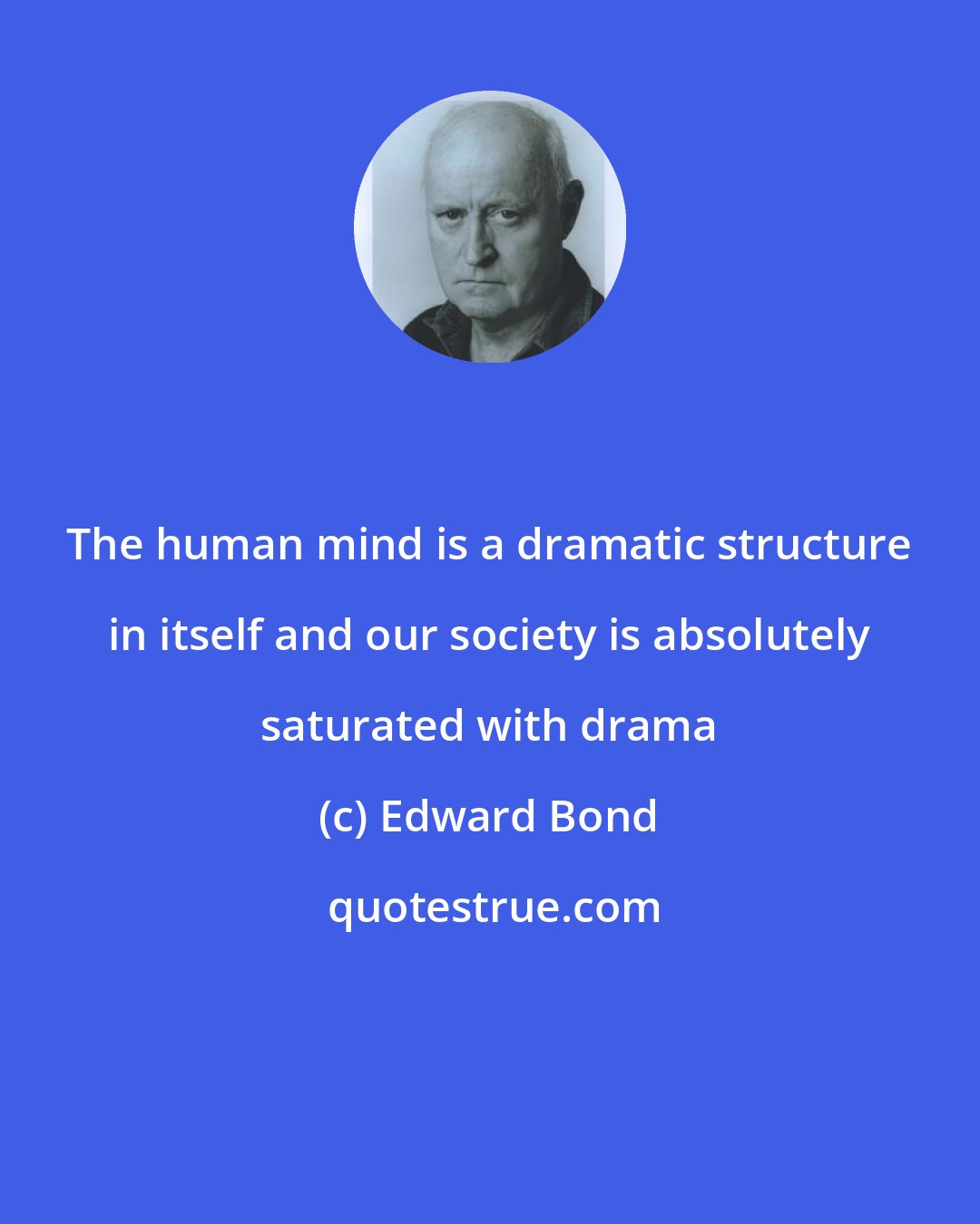 Edward Bond: The human mind is a dramatic structure in itself and our society is absolutely saturated with drama