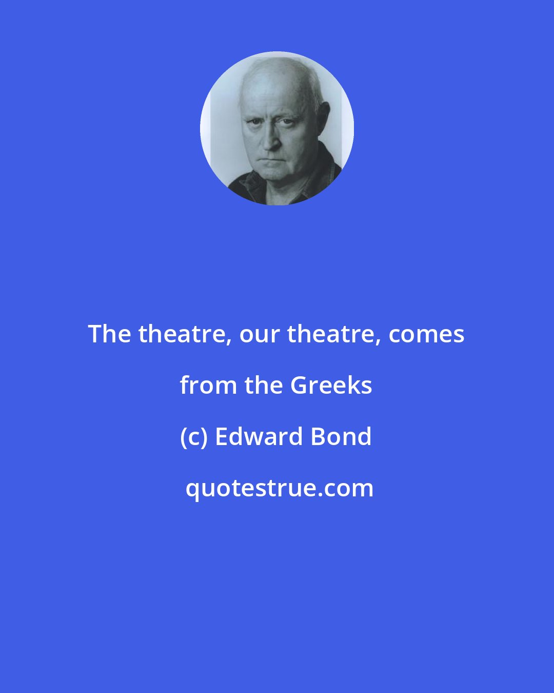 Edward Bond: The theatre, our theatre, comes from the Greeks