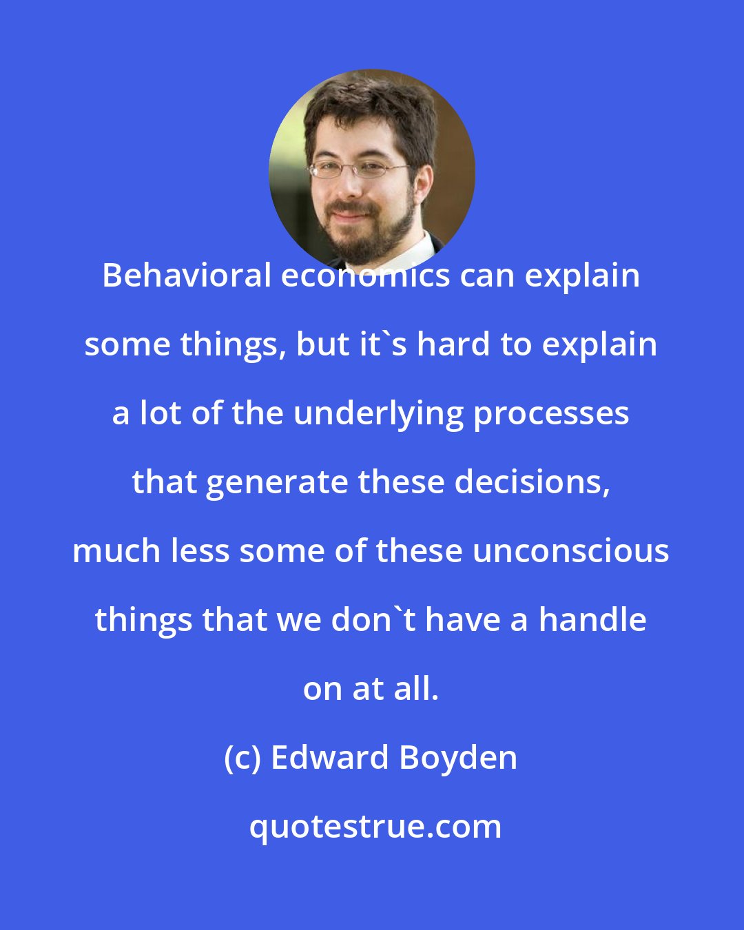 Edward Boyden: Behavioral economics can explain some things, but it's hard to explain a lot of the underlying processes that generate these decisions, much less some of these unconscious things that we don't have a handle on at all.