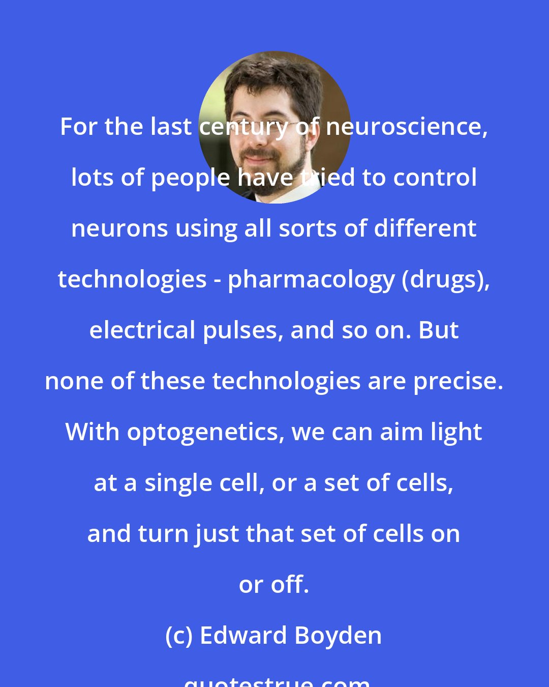 Edward Boyden: For the last century of neuroscience, lots of people have tried to control neurons using all sorts of different technologies - pharmacology (drugs), electrical pulses, and so on. But none of these technologies are precise. With optogenetics, we can aim light at a single cell, or a set of cells, and turn just that set of cells on or off.