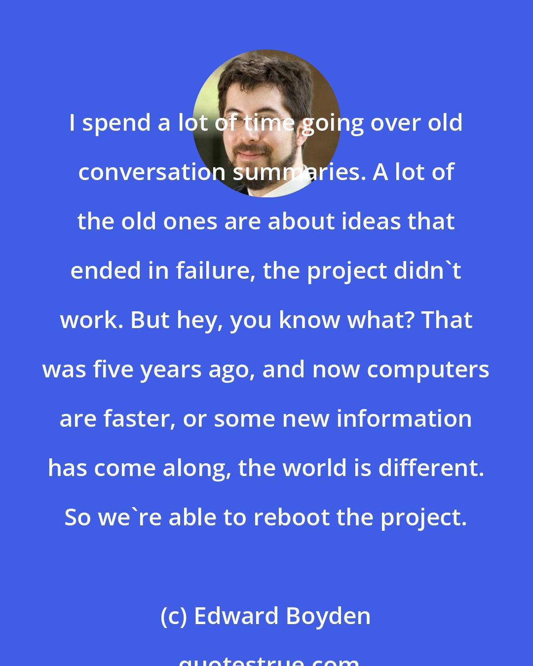 Edward Boyden: I spend a lot of time going over old conversation summaries. A lot of the old ones are about ideas that ended in failure, the project didn't work. But hey, you know what? That was five years ago, and now computers are faster, or some new information has come along, the world is different. So we're able to reboot the project.