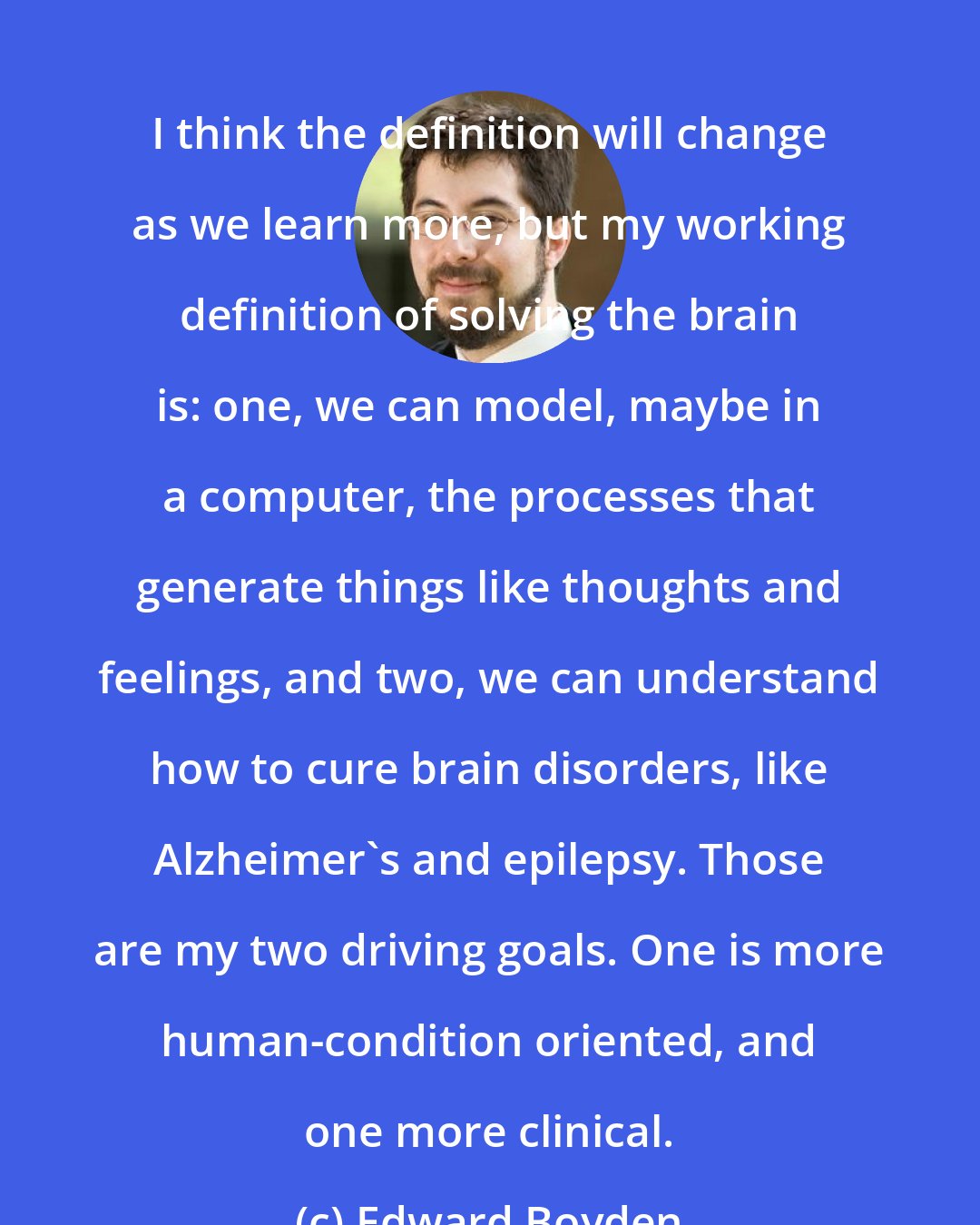 Edward Boyden: I think the definition will change as we learn more, but my working definition of solving the brain is: one, we can model, maybe in a computer, the processes that generate things like thoughts and feelings, and two, we can understand how to cure brain disorders, like Alzheimer's and epilepsy. Those are my two driving goals. One is more human-condition oriented, and one more clinical.