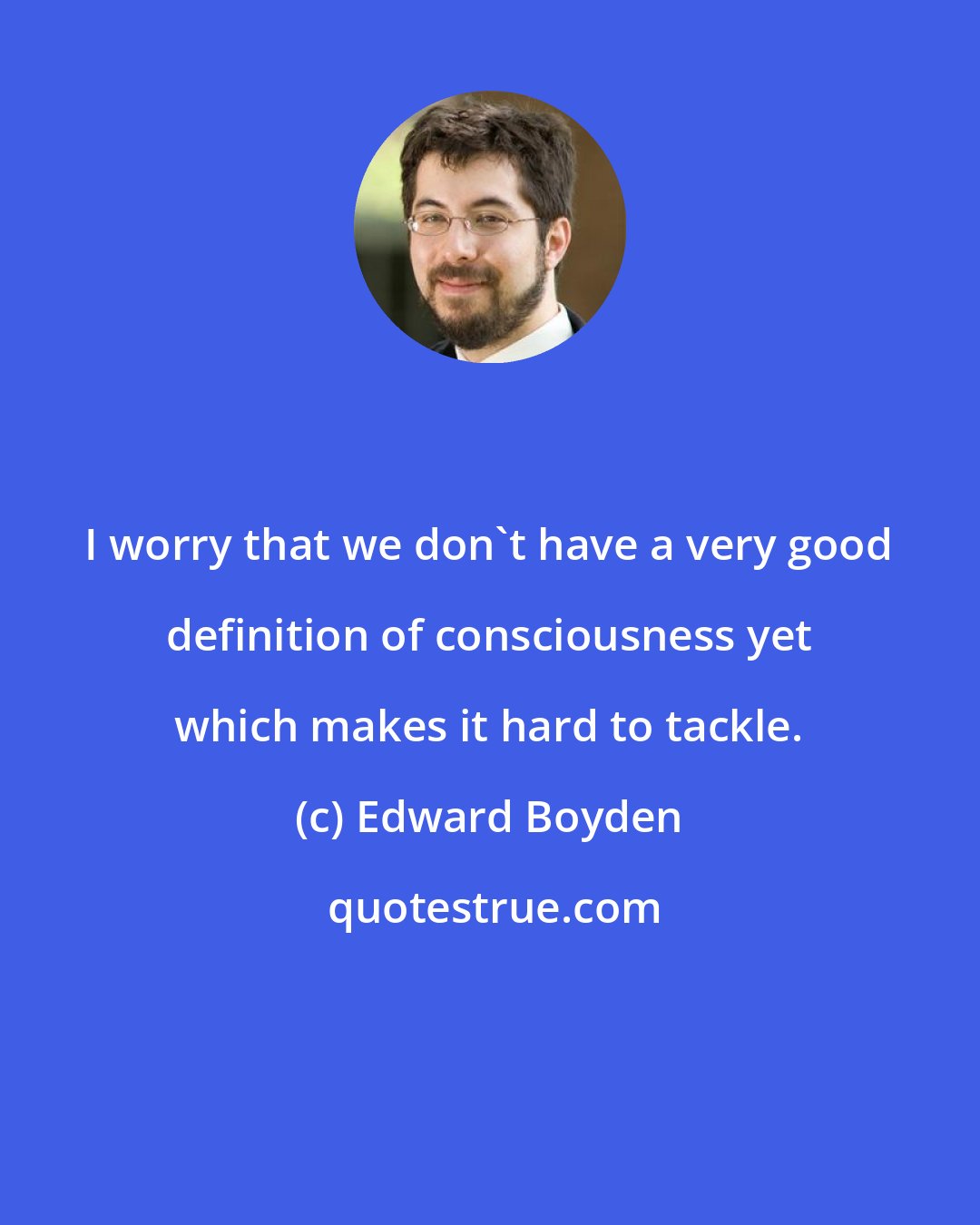 Edward Boyden: I worry that we don't have a very good definition of consciousness yet which makes it hard to tackle.