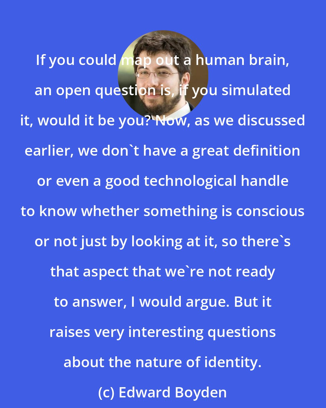 Edward Boyden: If you could map out a human brain, an open question is, if you simulated it, would it be you? Now, as we discussed earlier, we don't have a great definition or even a good technological handle to know whether something is conscious or not just by looking at it, so there's that aspect that we're not ready to answer, I would argue. But it raises very interesting questions about the nature of identity.