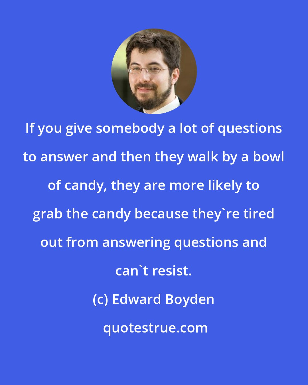 Edward Boyden: If you give somebody a lot of questions to answer and then they walk by a bowl of candy, they are more likely to grab the candy because they're tired out from answering questions and can't resist.