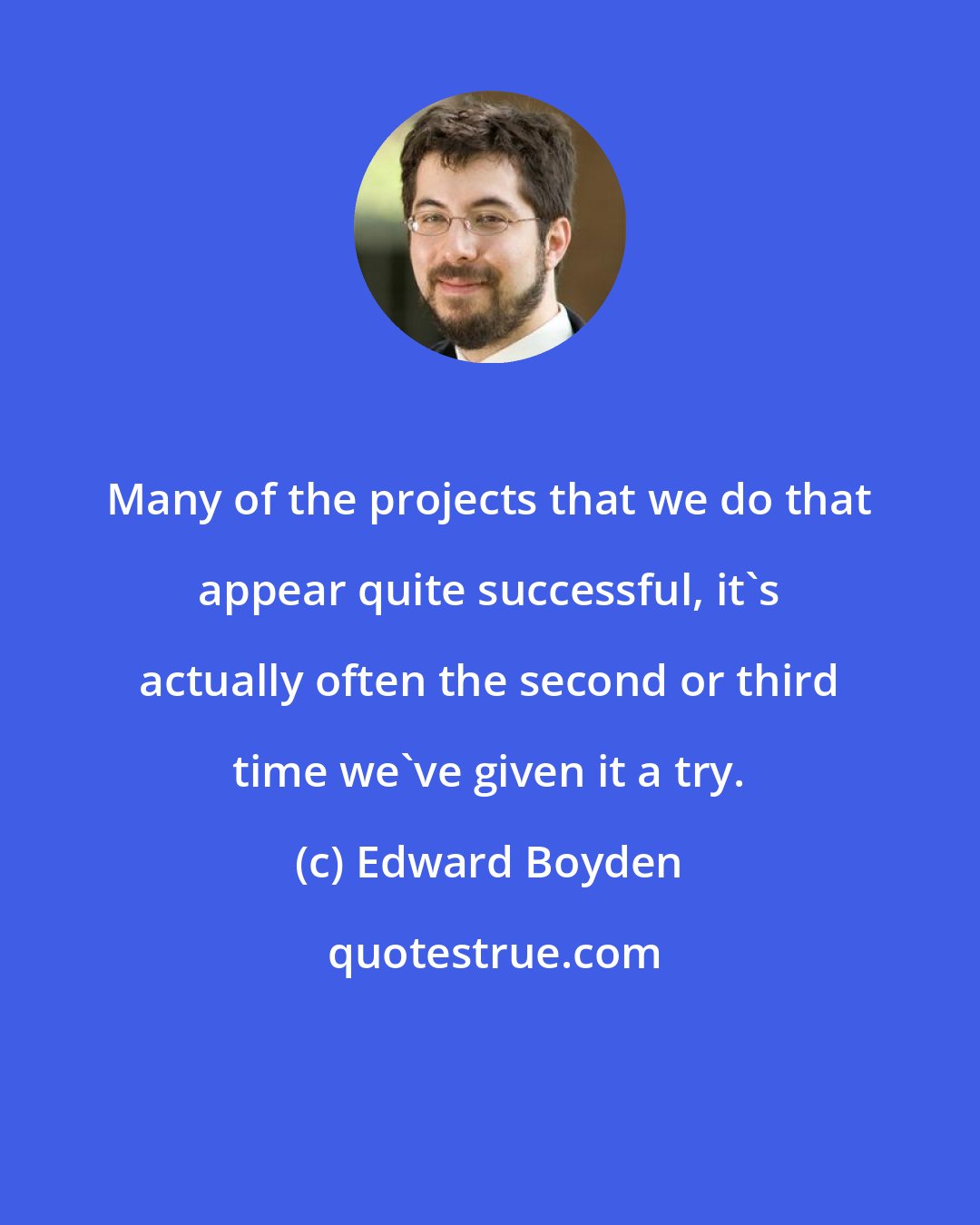 Edward Boyden: Many of the projects that we do that appear quite successful, it's actually often the second or third time we've given it a try.