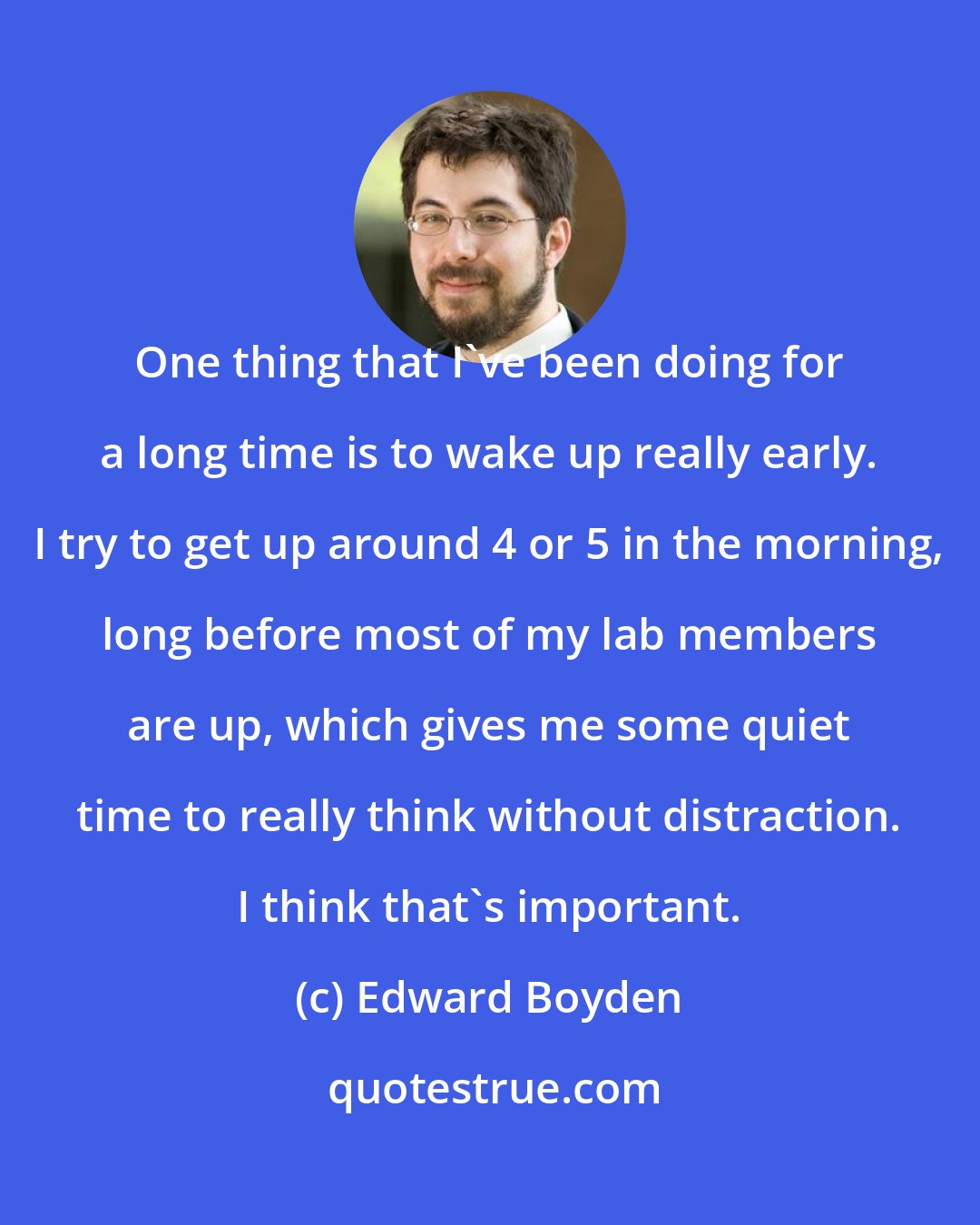 Edward Boyden: One thing that I've been doing for a long time is to wake up really early. I try to get up around 4 or 5 in the morning, long before most of my lab members are up, which gives me some quiet time to really think without distraction. I think that's important.