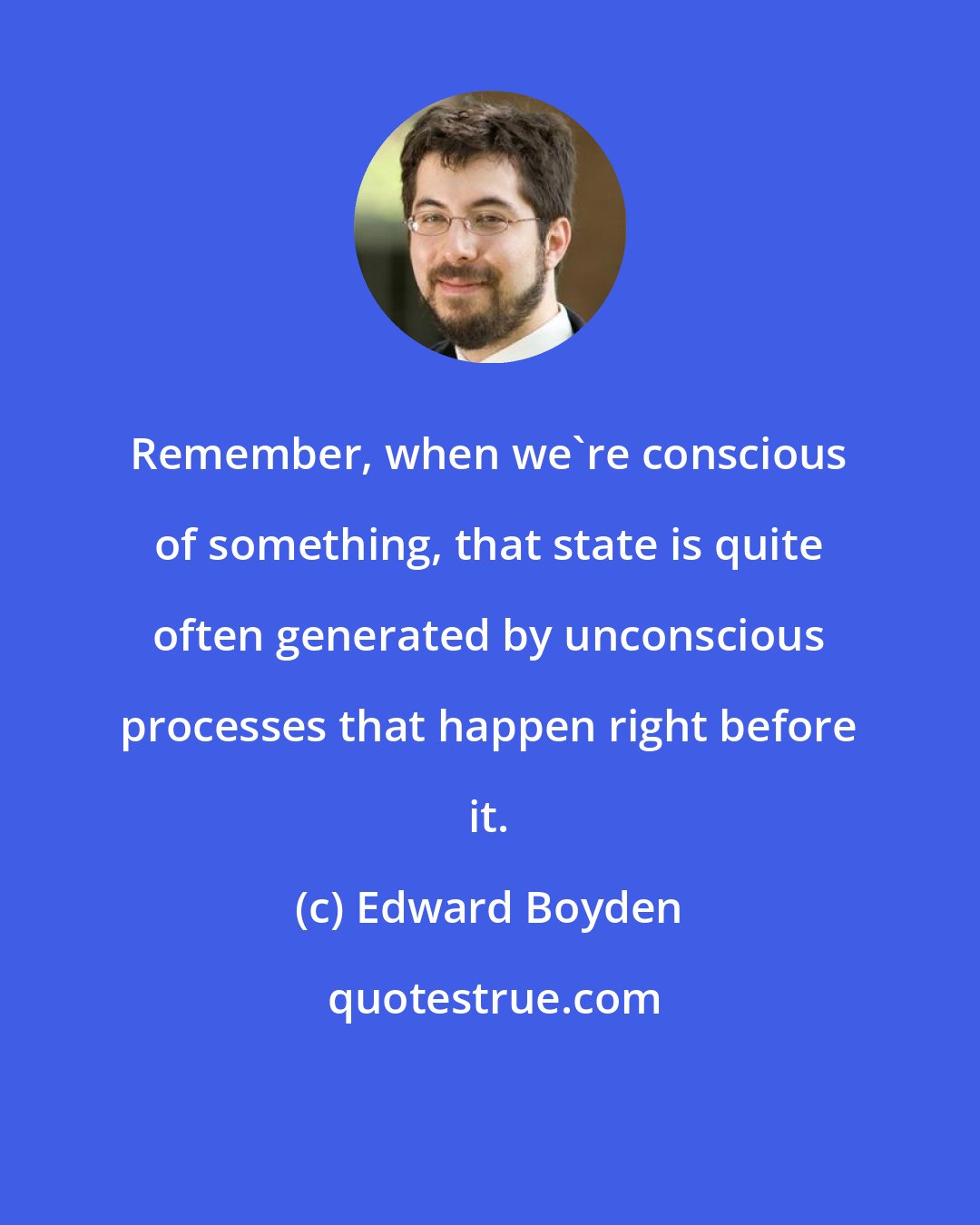 Edward Boyden: Remember, when we're conscious of something, that state is quite often generated by unconscious processes that happen right before it.