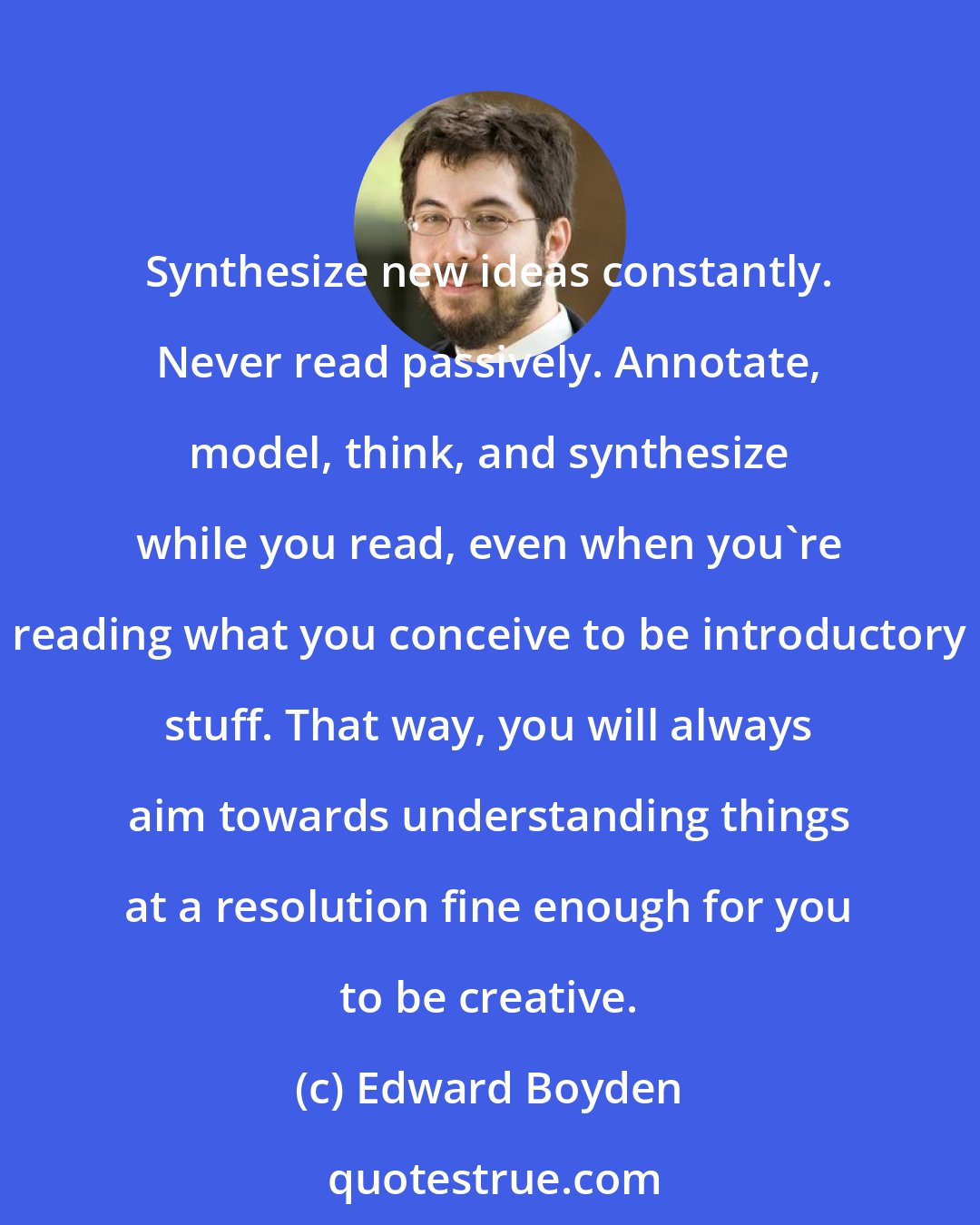 Edward Boyden: Synthesize new ideas constantly. Never read passively. Annotate, model, think, and synthesize while you read, even when you're reading what you conceive to be introductory stuff. That way, you will always aim towards understanding things at a resolution fine enough for you to be creative.