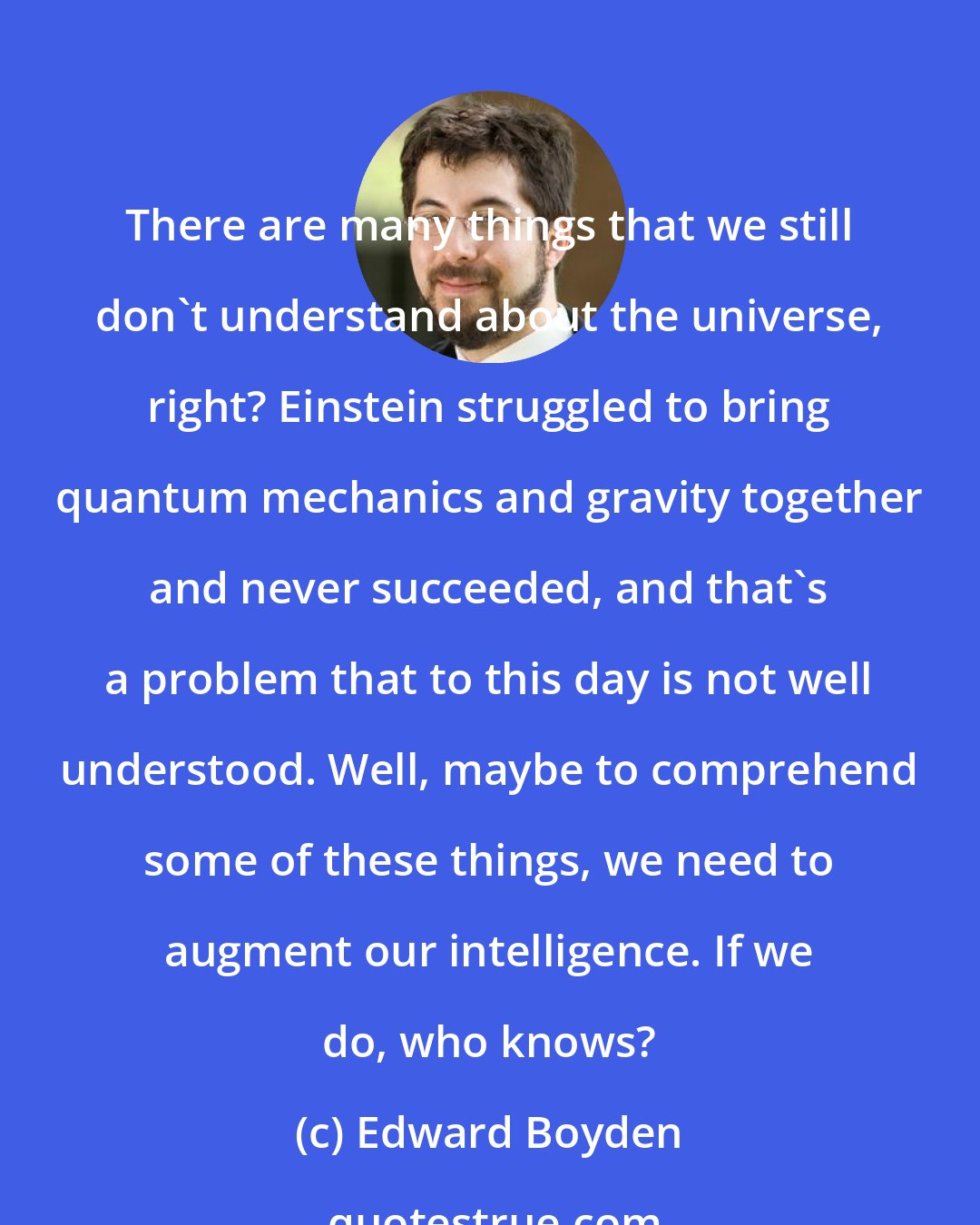 Edward Boyden: There are many things that we still don't understand about the universe, right? Einstein struggled to bring quantum mechanics and gravity together and never succeeded, and that's a problem that to this day is not well understood. Well, maybe to comprehend some of these things, we need to augment our intelligence. If we do, who knows?