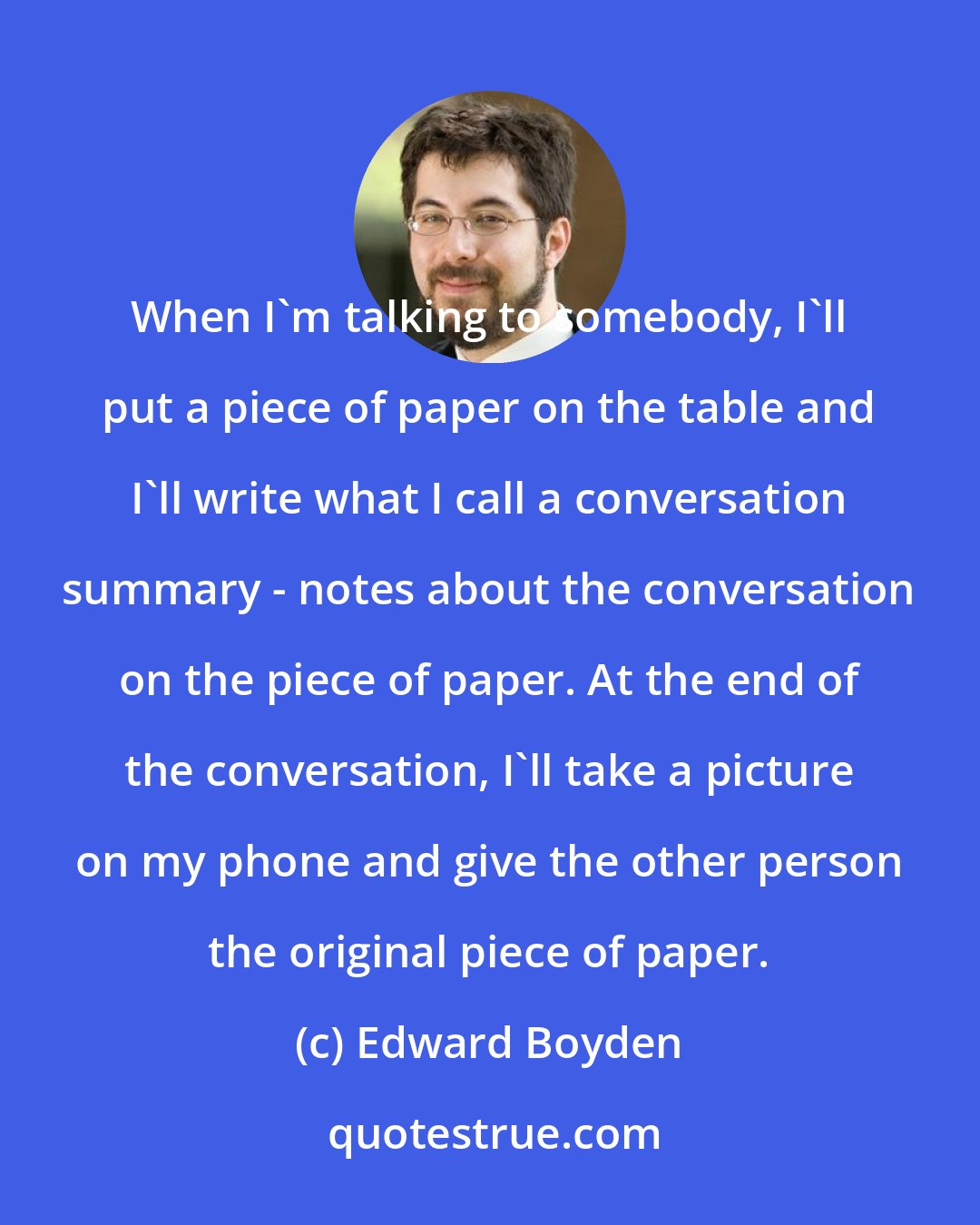 Edward Boyden: When I'm talking to somebody, I'll put a piece of paper on the table and I'll write what I call a conversation summary - notes about the conversation on the piece of paper. At the end of the conversation, I'll take a picture on my phone and give the other person the original piece of paper.